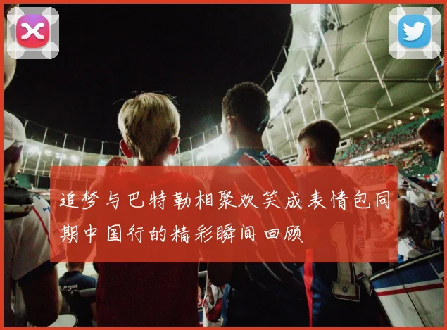 追梦与巴特勒相聚欢笑成表情包同期中国行的精彩瞬间回顾