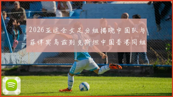 2026亚运会女足分组揭晓中国队与菲律宾乌兹别克斯坦中国香港同组对决