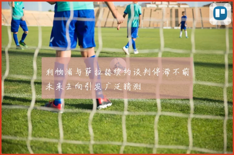 利物浦与萨拉赫续约谈判停滞不前未来去向引发广泛猜测